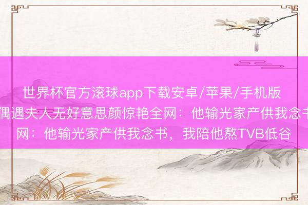 世界杯官方滚球app下载安卓/苹果/手机版 丁克40年仍恩爱！被偶遇夫人无好意思颜惊艳全网：他输光家产供我念书，我陪他熬TVB低谷