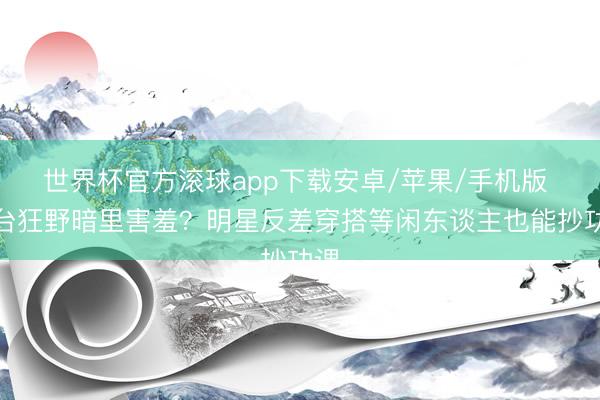 世界杯官方滚球app下载安卓/苹果/手机版 舞台狂野暗里害羞？明星反差穿搭等闲东谈主也能抄功课