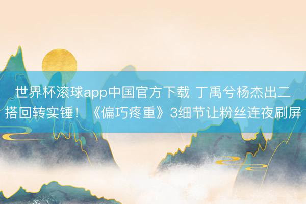 世界杯滚球app中国官方下载 丁禹兮杨杰出二搭回转实锤！《偏巧疼重》3细节让粉丝连夜刷屏