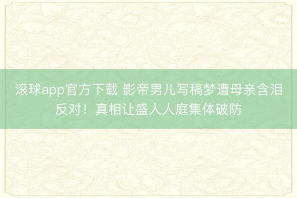 滚球app官方下载 影帝男儿写稿梦遭母亲含泪反对!真相让盛人人庭集体破防