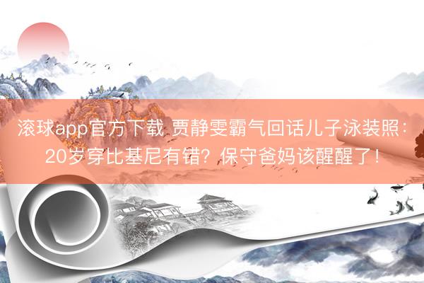 滚球app官方下载 贾静雯霸气回话儿子泳装照：20岁穿比基尼有错？保守爸妈该醒醒了！