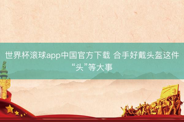 世界杯滚球app中国官方下载 合手好戴头盔这件“头”等大事
