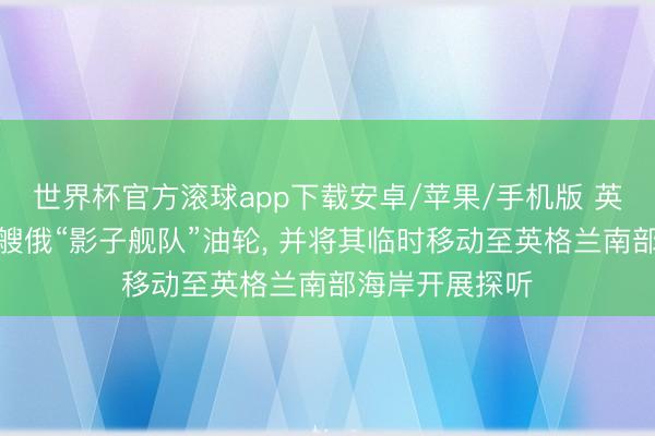 世界杯官方滚球app下载安卓/苹果/手机版 英国军方抑止一艘俄“影子舰队”油轮， 并将其临时移动至英格兰南部海岸开展探听