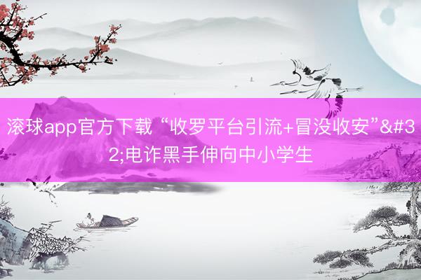滚球app官方下载 “收罗平台引流+冒没收安” 电诈黑手伸向中小学生