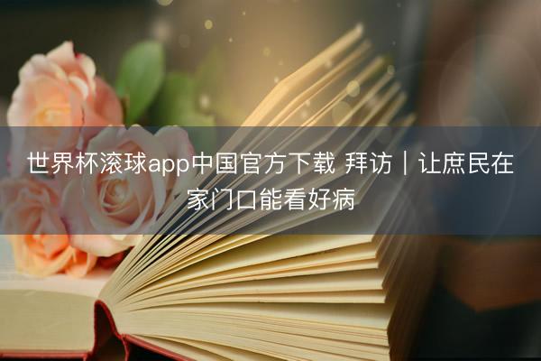 世界杯滚球app中国官方下载 拜访｜让庶民在家门口能看好病