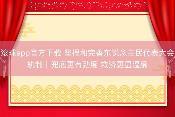 滚球app官方下载 坚捏和完善东说念主民代表大会轨制｜兜底更有劲度 救济更显温度