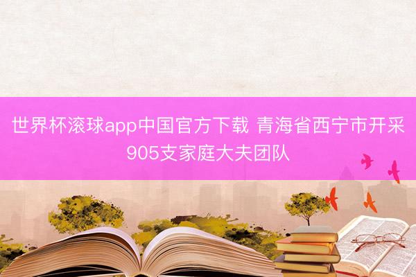 世界杯滚球app中国官方下载 青海省西宁市开采905支家庭大夫团队