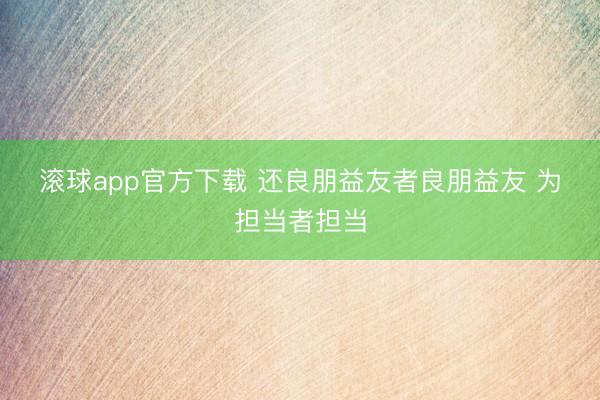 滚球app官方下载 还良朋益友者良朋益友 为担当者担当