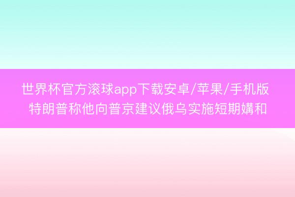 世界杯官方滚球app下载安卓/苹果/手机版 特朗普称他向普京建议俄乌实施短期媾和
