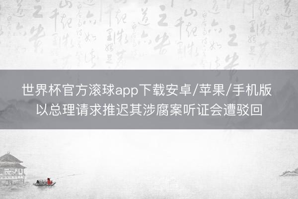 世界杯官方滚球app下载安卓/苹果/手机版 以总理请求推迟其涉腐案听证会遭驳回