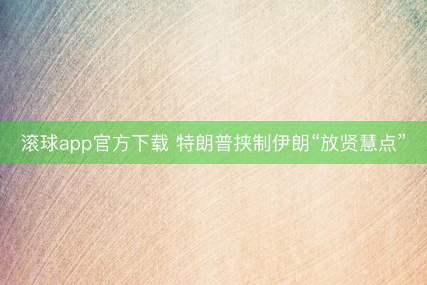 滚球app官方下载 特朗普挟制伊朗“放贤慧点”