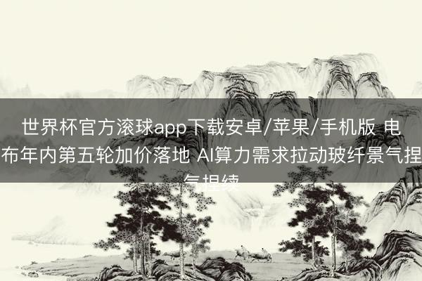 世界杯官方滚球app下载安卓/苹果/手机版 电子布年内第五轮加价落地 AI算力需求拉动玻纤景气捏续