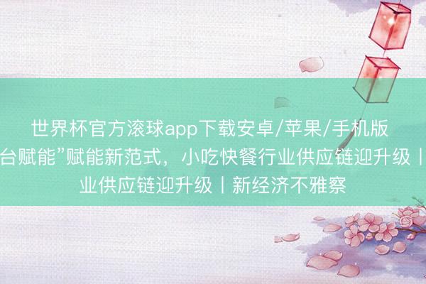 世界杯官方滚球app下载安卓/苹果/手机版 “产地溯源+平台赋能”赋能新范式，小吃快餐行业供应链迎升级丨新经济不雅察