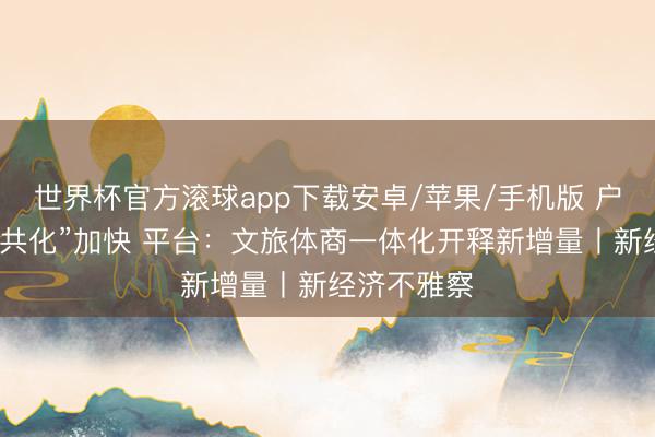 世界杯官方滚球app下载安卓/苹果/手机版 户外通顺“公共化”加快 平台：文旅体商一体化开释新增量丨新经济不雅察
