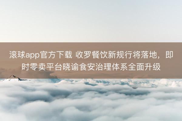 滚球app官方下载 收罗餐饮新规行将落地，即时零卖平台晓谕食安治理体系全面升级