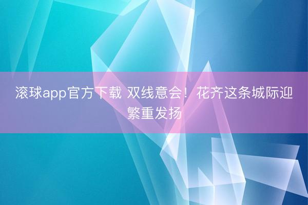 滚球app官方下载 双线意会！花齐这条城际迎繁重发扬