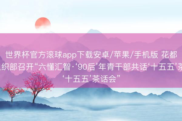 世界杯官方滚球app下载安卓/苹果/手机版 花都区委组织部召开“六懂汇智·‘90后’年青干部共话‘十五五’茶话会”