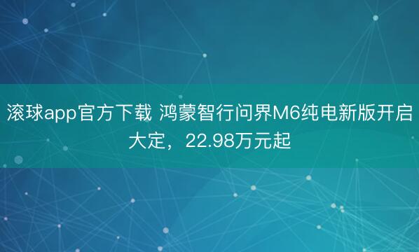 滚球app官方下载 鸿蒙智行问界M6纯电新版开启大定，22.98万元起