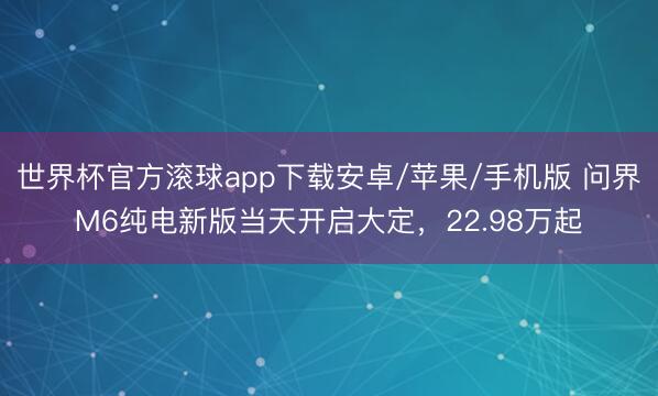 世界杯官方滚球app下载安卓/苹果/手机版 问界M6纯电新版当天开启大定,22.98万起