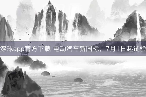 滚球app官方下载 电动汽车新国标，7月1日起试验