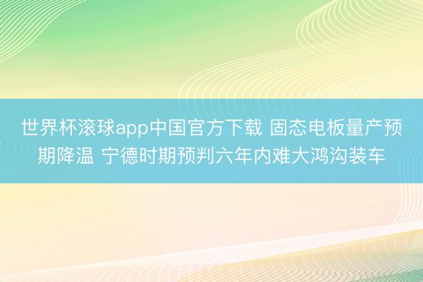 世界杯滚球app中国官方下载 固态电板量产预期降温 宁德时期预判六年内难大鸿沟装车