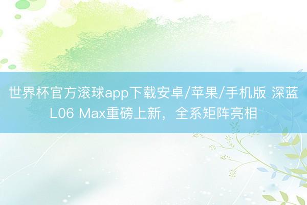 世界杯官方滚球app下载安卓/苹果/手机版 深蓝L06 Max重磅上新,全系矩阵亮相