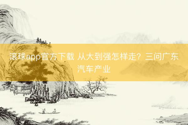滚球app官方下载 从大到强怎样走？三问广东汽车产业