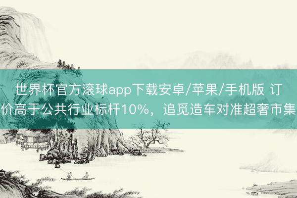 世界杯官方滚球app下载安卓/苹果/手机版 订价高于公共行业标杆10%，追觅造车对准超奢市集