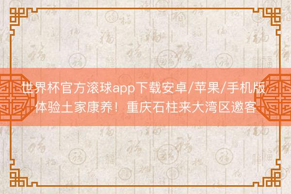 世界杯官方滚球app下载安卓/苹果/手机版 体验土家康养！重庆石柱来大湾区邀客