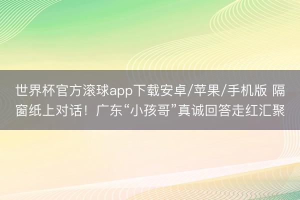 世界杯官方滚球app下载安卓/苹果/手机版 隔窗纸上对话！广东“小孩哥”真诚回答走红汇聚