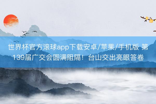 世界杯官方滚球app下载安卓/苹果/手机版 第139届广交会圆满阻隔！台山交出亮眼答卷