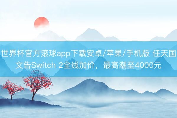 世界杯官方滚球app下载安卓/苹果/手机版 任天国文告Switch 2全线加价，最高潮至4000元