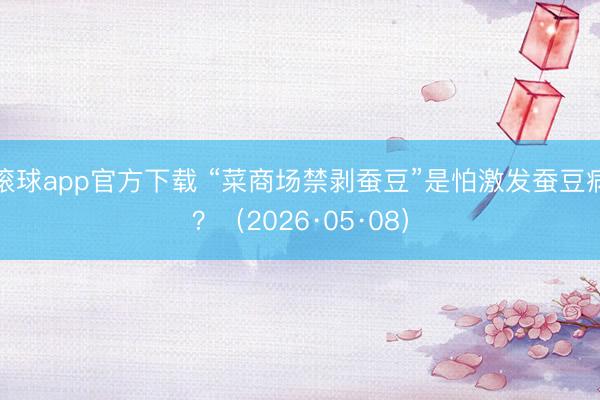 滚球app官方下载 “菜商场禁剥蚕豆”是怕激发蚕豆病？（2026·05·08）