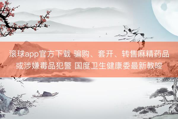 滚球app官方下载 骗购、套开、转售麻精药品或涉嫌毒品犯警 国度卫生健康委最新教唆