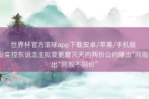 世界杯官方滚球app下载安卓/苹果/手机版 常铝股份实控东说念主拟变更磨灭天内两份公约曝出“同股不同价”