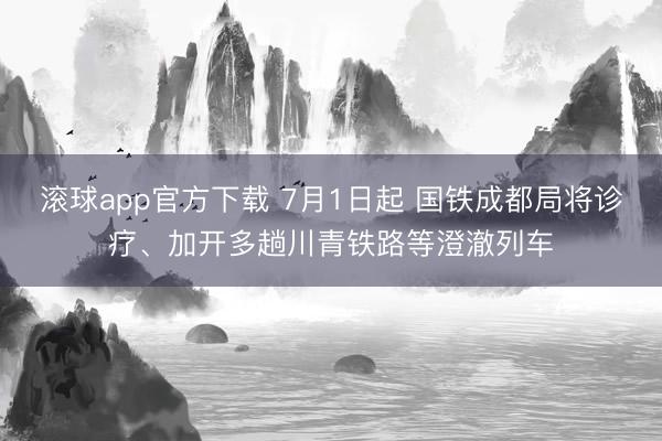 滚球app官方下载 7月1日起 国铁成都局将诊疗、加开多趟川青铁路等澄澈列车