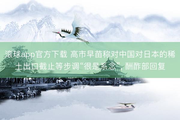 滚球app官方下载 高市早苗称对中国对日本的稀土出口截止等步调“很是系念”， 酬酢部回复