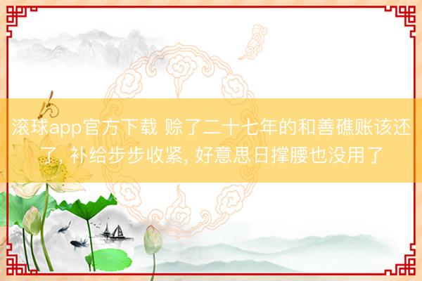 滚球app官方下载 赊了二十七年的和善礁账该还了， 补给步步收紧， 好意思日撑腰也没用了