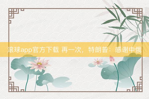 滚球app官方下载 再一次,特朗普:感谢中俄