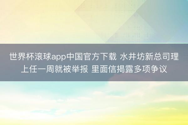 世界杯滚球app中国官方下载 水井坊新总司理上任一周就被举报 里面信揭露多项争议
