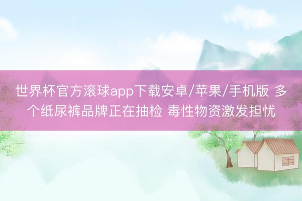 世界杯官方滚球app下载安卓/苹果/手机版 多个纸尿裤品牌正在抽检 毒性物资激发担忧