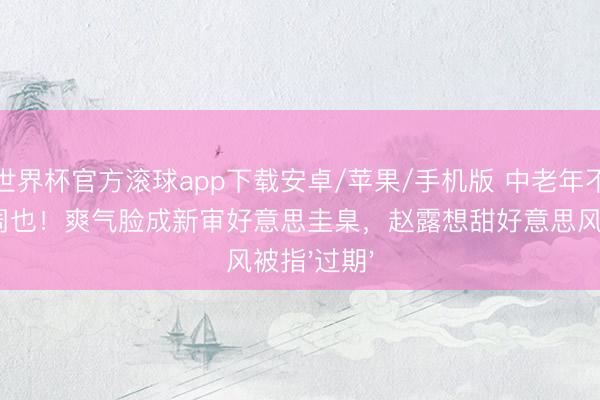 世界杯官方滚球app下载安卓/苹果/手机版 中老年不雅群愤赞周也!爽气脸成新审好意思圭臬,赵露想甜好意思风被指'过期'