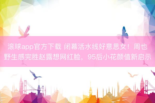 滚球app官方下载 闭幕活水线好意思女！周也野生感完胜赵露想网红脸，95后小花颜值新启示