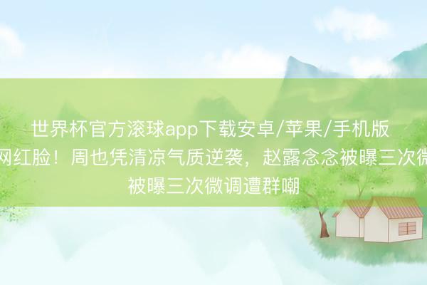 世界杯官方滚球app下载安卓/苹果/手机版 暴打整容网红脸!周也凭清凉气质逆袭,赵露念念被曝三次微调遭群嘲