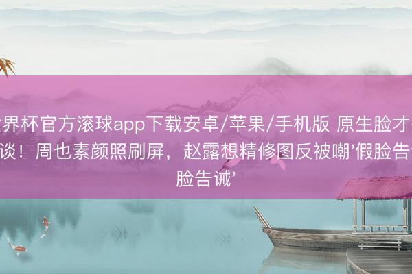 世界杯官方滚球app下载安卓/苹果/手机版 原生脸才是王谈！周也素颜照刷屏，赵露想精修图反被嘲'假脸告诫'