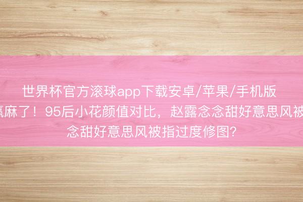 世界杯官方滚球app下载安卓/苹果/手机版 周也阴凉脸赢麻了！95后小花颜值对比，赵露念念甜好意思风被指过度修图？